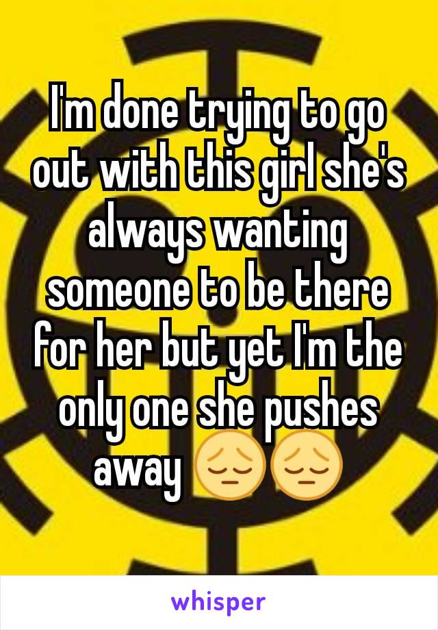 I'm done trying to go out with this girl she's always wanting someone to be there for her but yet I'm the only one she pushes away 😔😔
