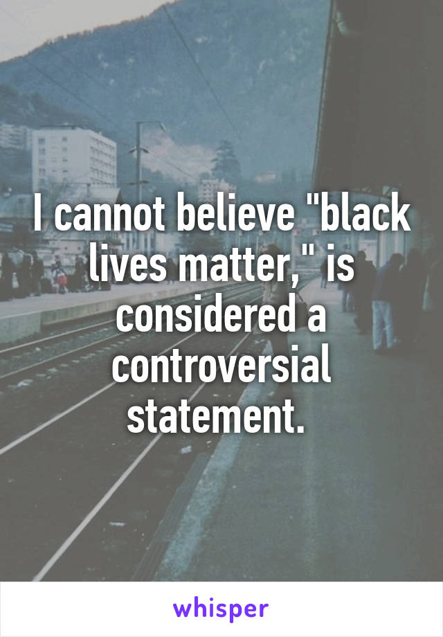 I cannot believe "black lives matter," is considered a controversial statement. 