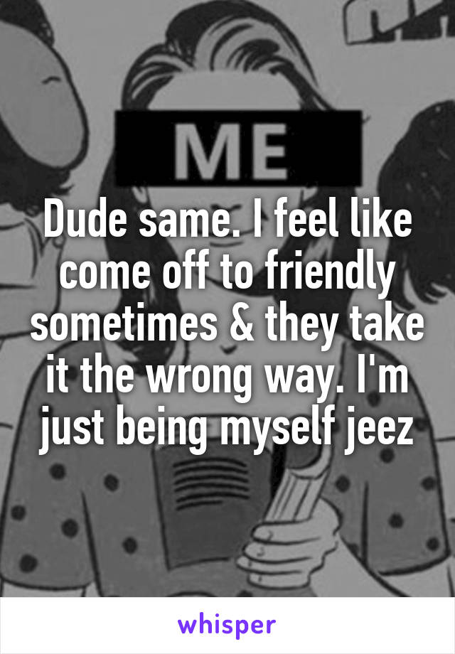 Dude same. I feel like come off to friendly sometimes & they take it the wrong way. I'm just being myself jeez