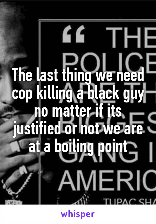 The last thing we need cop killing a black guy no matter if its justified or not we are at a boiling point