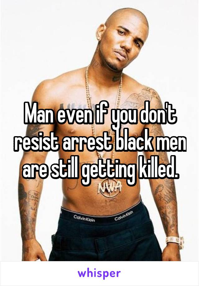 Man even if you don't resist arrest black men are still getting killed.