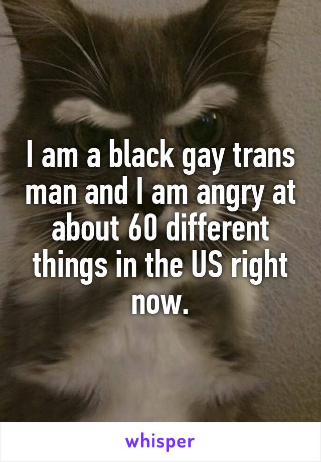 I am a black gay trans man and I am angry at about 60 different things in the US right now.