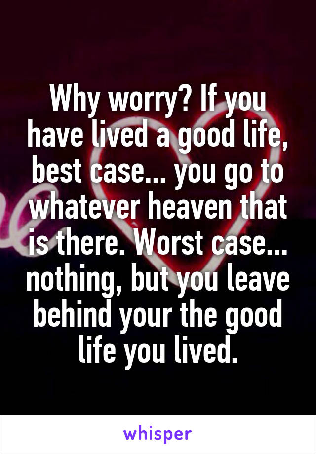 Why worry? If you have lived a good life, best case... you go to whatever heaven that is there. Worst case... nothing, but you leave behind your the good life you lived.