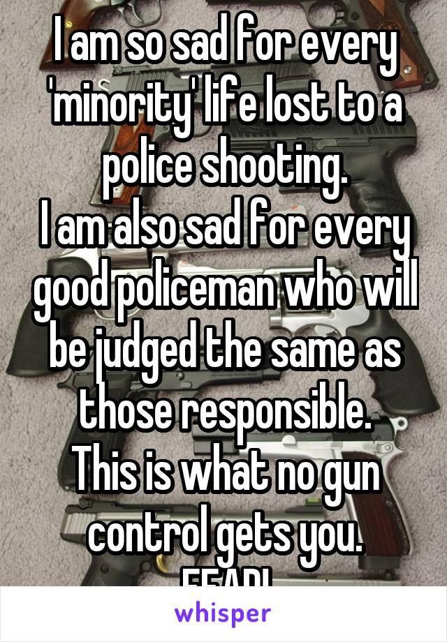 I am so sad for every 'minority' life lost to a police shooting.
I am also sad for every good policeman who will be judged the same as those responsible.
This is what no gun control gets you.
FEAR!