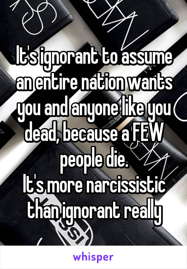 It's ignorant to assume an entire nation wants you and anyone like you dead, because a FEW people die.
It's more narcissistic than ignorant really