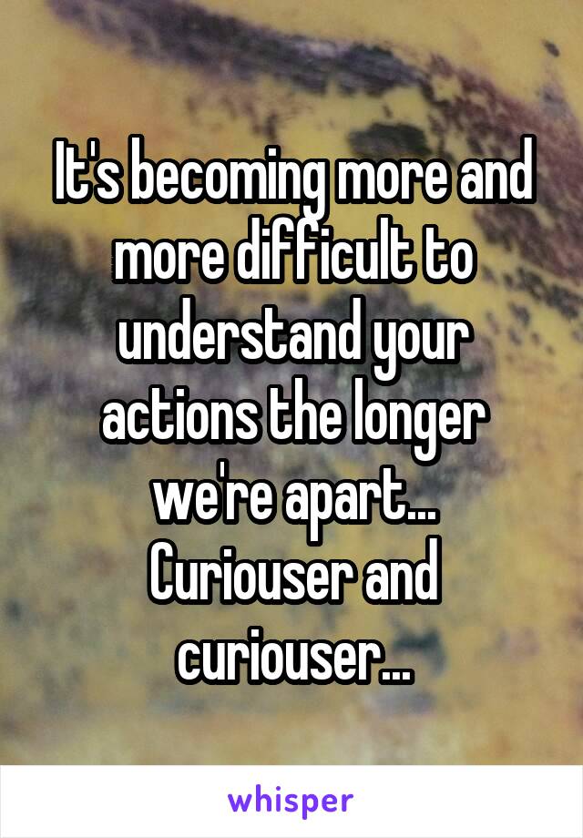 It's becoming more and more difficult to understand your actions the longer we're apart...
Curiouser and curiouser...