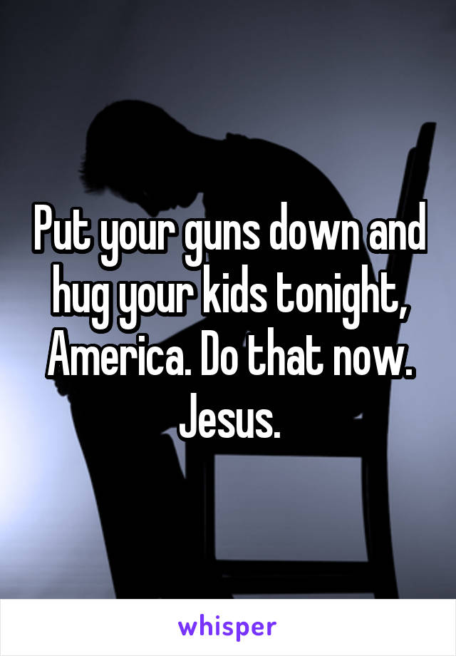Put your guns down and hug your kids tonight, America. Do that now. Jesus.
