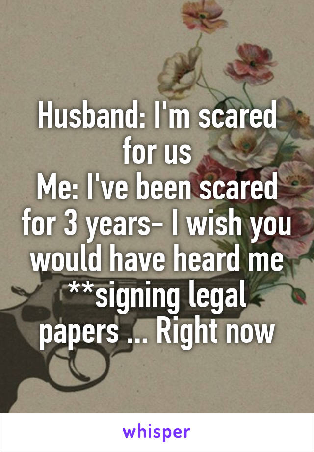 Husband: I'm scared for us
Me: I've been scared for 3 years- I wish you would have heard me
**signing legal papers ... Right now