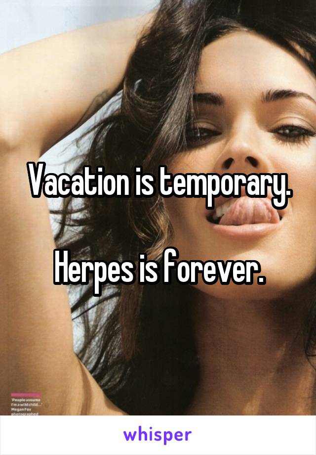 Vacation is temporary.

Herpes is forever.