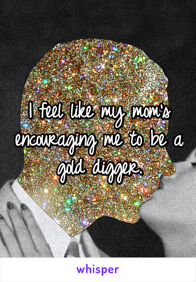 I feel like my mom's encouraging me to be a gold digger.
