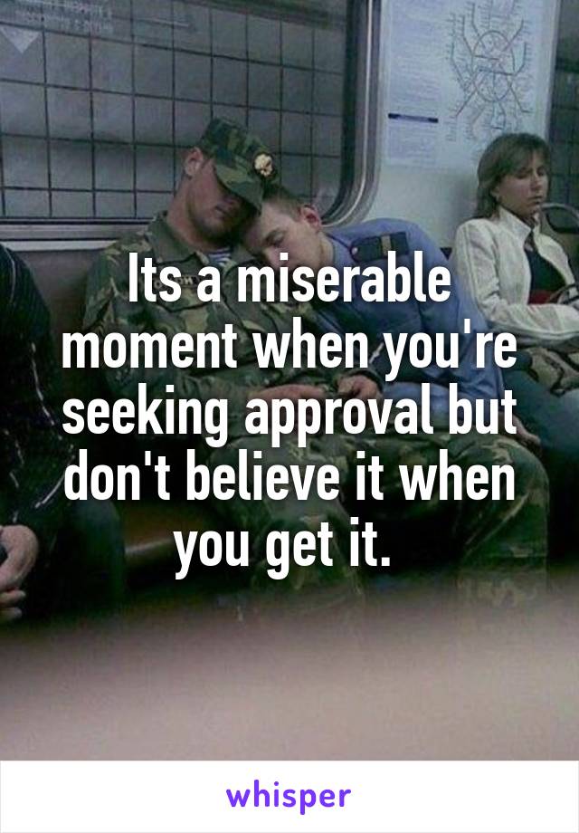 Its a miserable moment when you're seeking approval but don't believe it when you get it. 