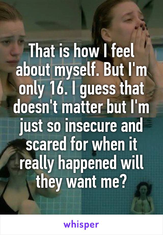 That is how I feel about myself. But I'm only 16. I guess that doesn't matter but I'm just so insecure and scared for when it really happened will they want me?