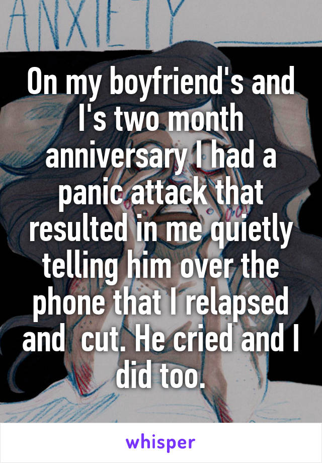 On my boyfriend's and I's two month anniversary I had a panic attack that resulted in me quietly telling him over the phone that I relapsed and  cut. He cried and I did too.