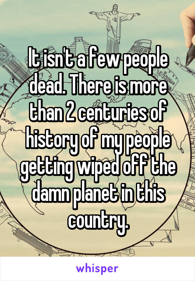 It isn't a few people dead. There is more than 2 centuries of history of my people getting wiped off the damn planet in this country.