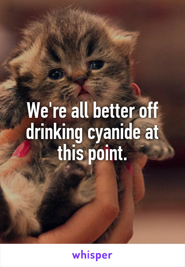 We're all better off drinking cyanide at this point.
