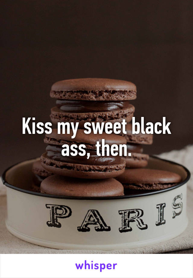 Kiss my sweet black ass, then.