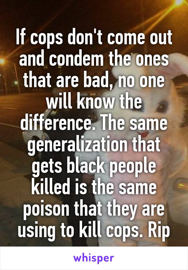 If cops don't come out and condem the ones that are bad, no one will know the difference. The same generalization that gets black people killed is the same poison that they are using to kill cops. Rip
