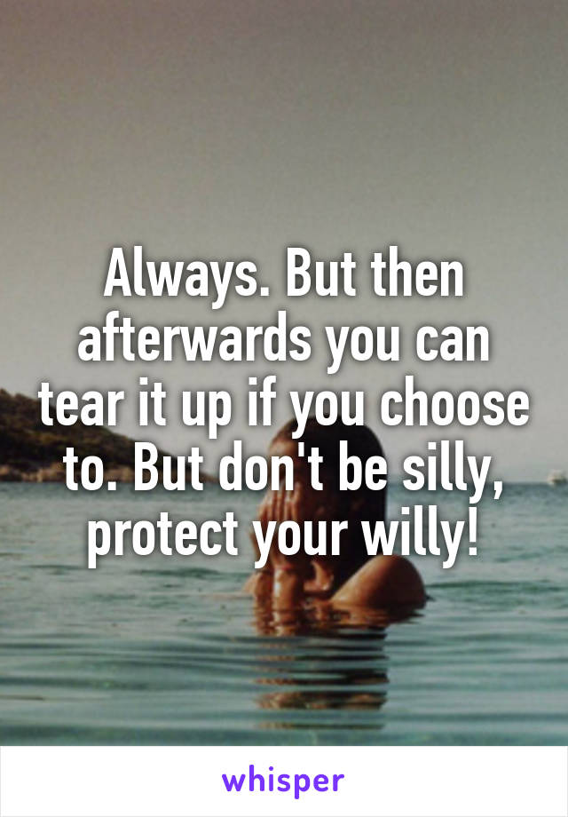 Always. But then afterwards you can tear it up if you choose to. But don't be silly, protect your willy!