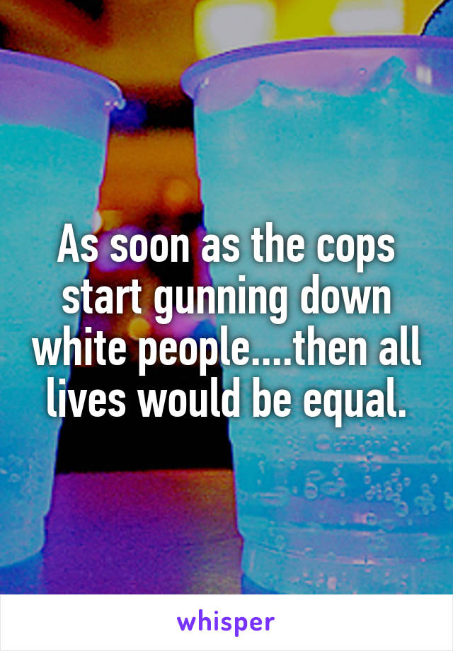 As soon as the cops start gunning down white people....then all lives would be equal.