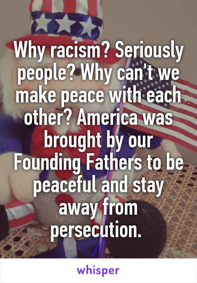 Why racism? Seriously people? Why can't we make peace with each other? America was brought by our Founding Fathers to be peaceful and stay away from persecution. 