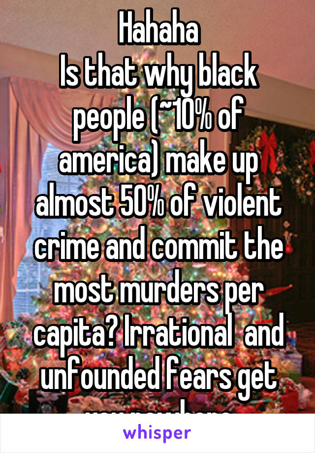 Hahaha
Is that why black people (~10% of america) make up almost 50% of violent crime and commit the most murders per capita? Irrational  and unfounded fears get you nowhere