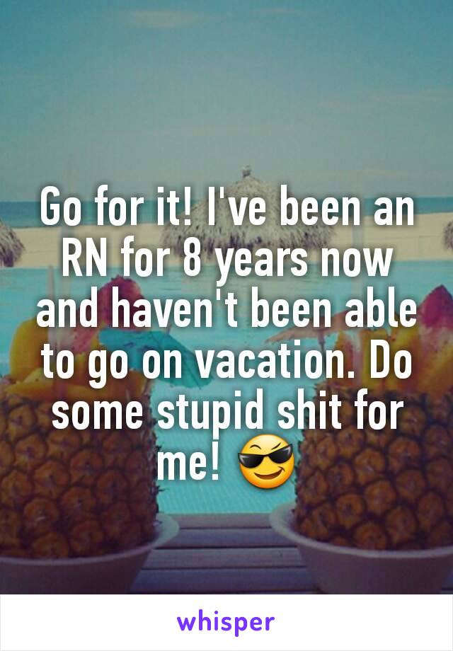 Go for it! I've been an RN for 8 years now and haven't been able to go on vacation. Do some stupid shit for me! 😎