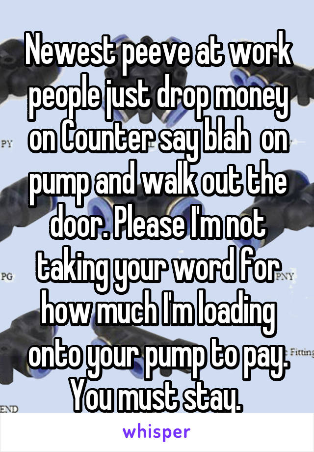 Newest peeve at work people just drop money on Counter say blah  on pump and walk out the door. Please I'm not taking your word for how much I'm loading onto your pump to pay. You must stay. 