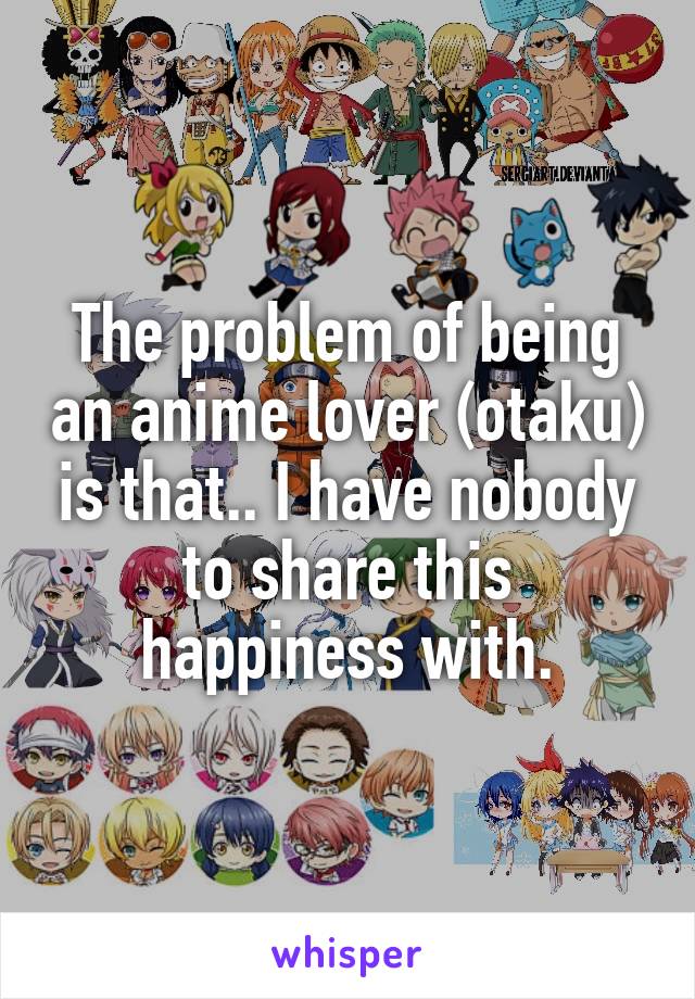 The problem of being an anime lover (otaku) is that.. I have nobody to share this happiness with.