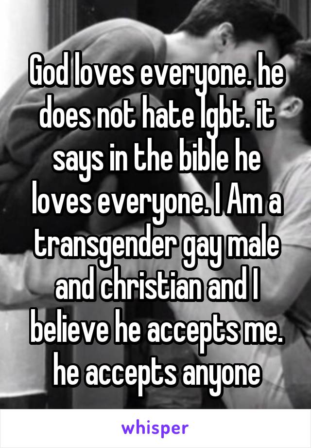 God loves everyone. he does not hate lgbt. it says in the bible he loves everyone. I Am a transgender gay male and christian and I believe he accepts me. he accepts anyone