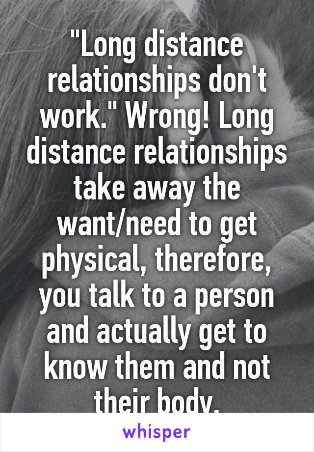 "Long distance relationships don't work." Wrong! Long distance relationships take away the want/need to get physical, therefore, you talk to a person and actually get to know them and not their body.