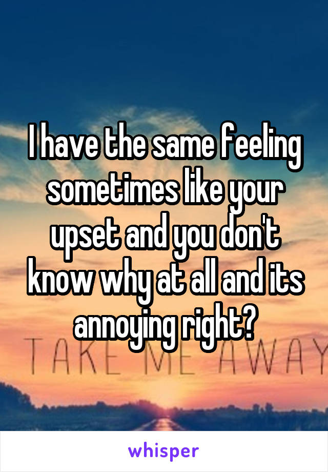 I have the same feeling sometimes like your upset and you don't know why at all and its annoying right?