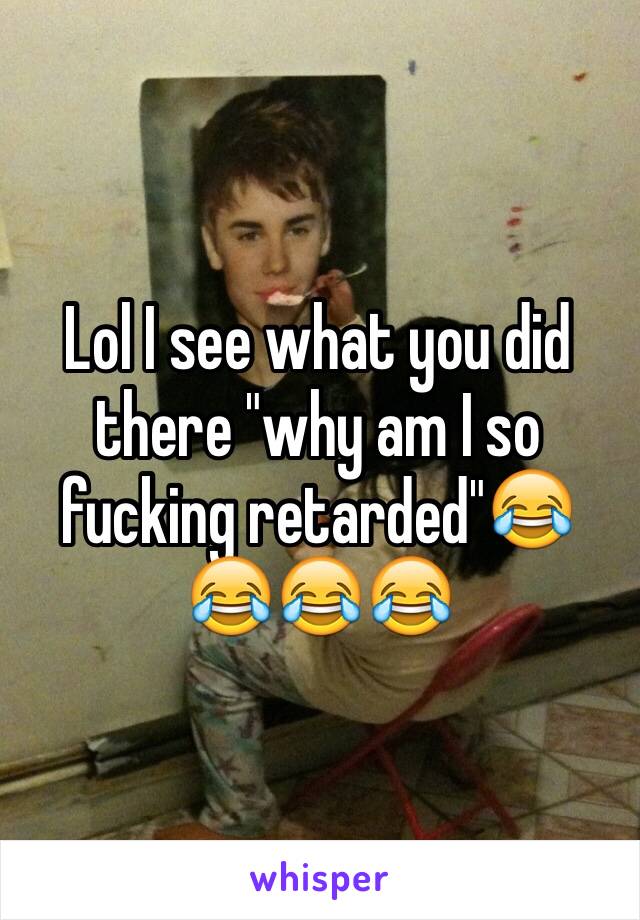 Lol I see what you did there "why am I so fucking retarded"😂😂😂😂