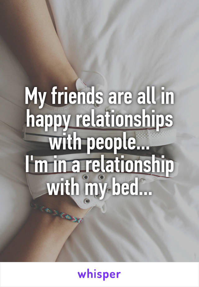 My friends are all in happy relationships with people...
I'm in a relationship with my bed...