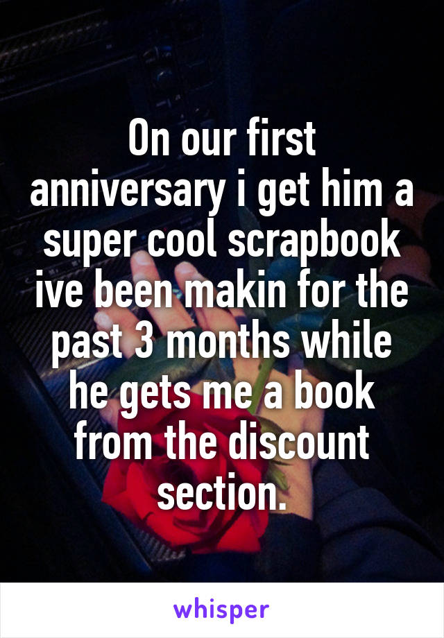 On our first anniversary i get him a super cool scrapbook ive been makin for the past 3 months while he gets me a book from the discount section.