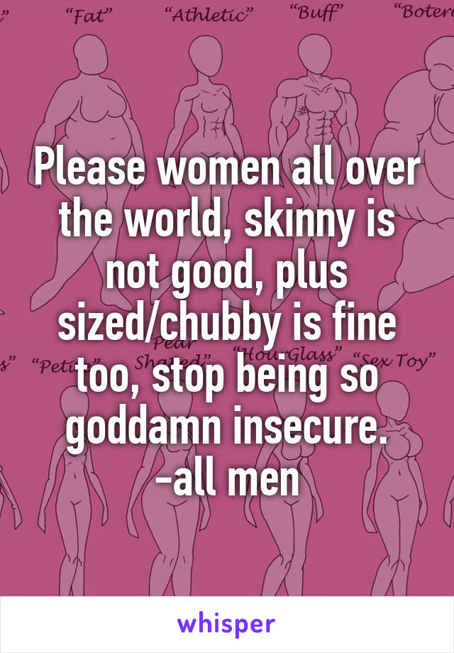 Please women all over the world, skinny is not good, plus sized/chubby is fine too, stop being so goddamn insecure.
-all men