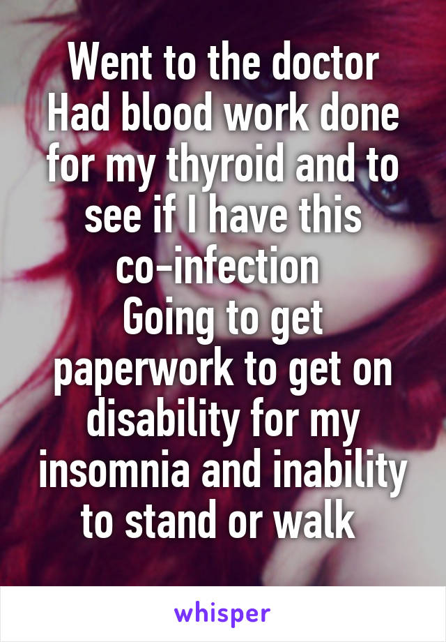 Went to the doctor
Had blood work done for my thyroid and to see if I have this co-infection 
Going to get paperwork to get on disability for my insomnia and inability to stand or walk 

