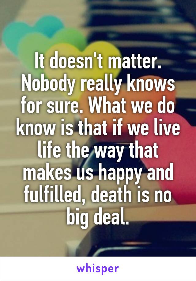 It doesn't matter. Nobody really knows for sure. What we do know is that if we live life the way that makes us happy and fulfilled, death is no big deal.