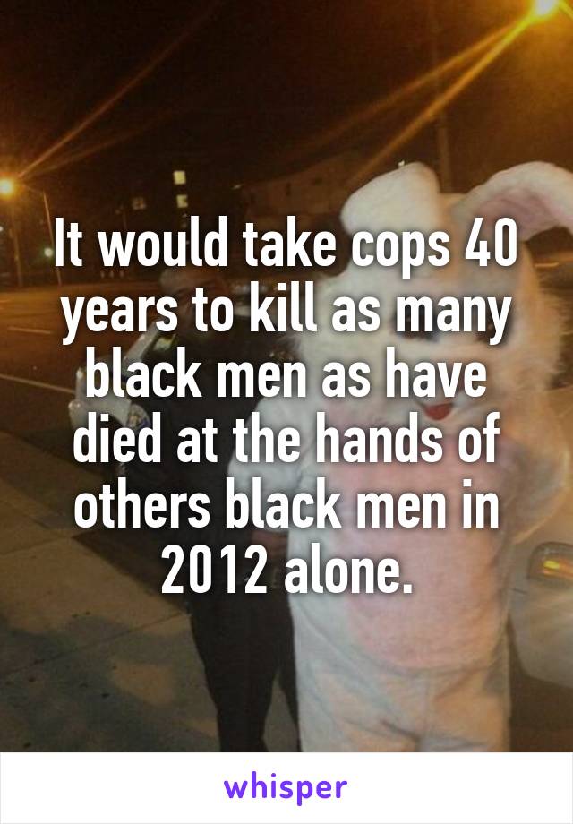 It would take cops 40 years to kill as many black men as have died at the hands of others black men in 2012 alone.