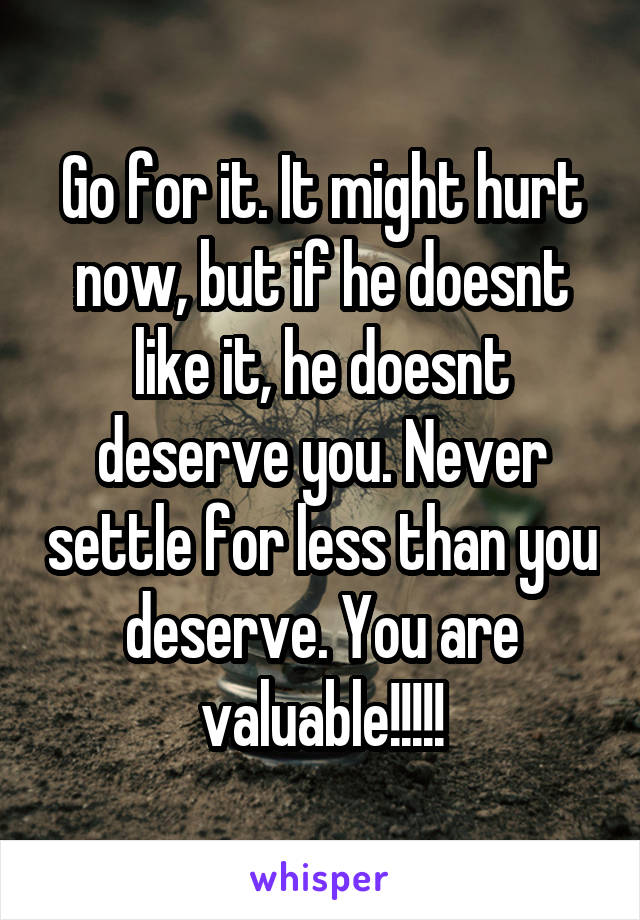 Go for it. It might hurt now, but if he doesnt like it, he doesnt deserve you. Never settle for less than you deserve. You are valuable!!!!!