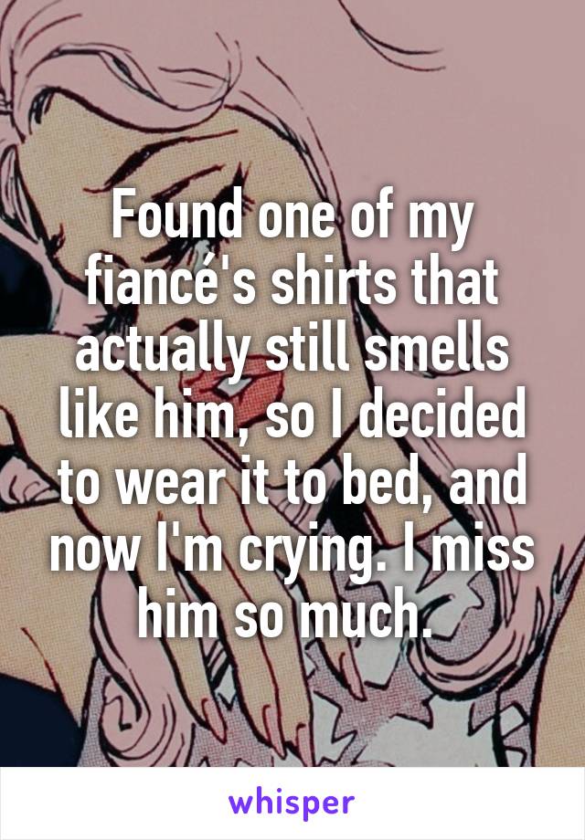 Found one of my fiancé's shirts that actually still smells like him, so I decided to wear it to bed, and now I'm crying. I miss him so much. 