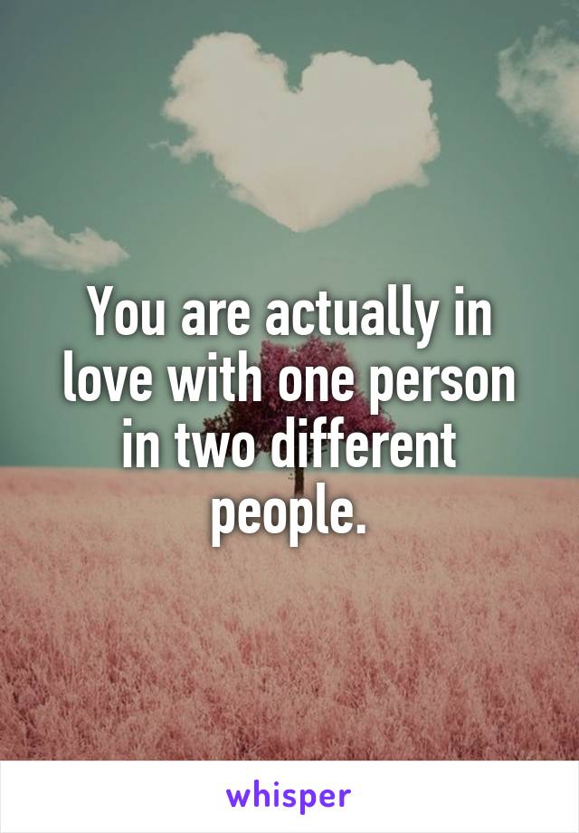 You are actually in love with one person in two different people.