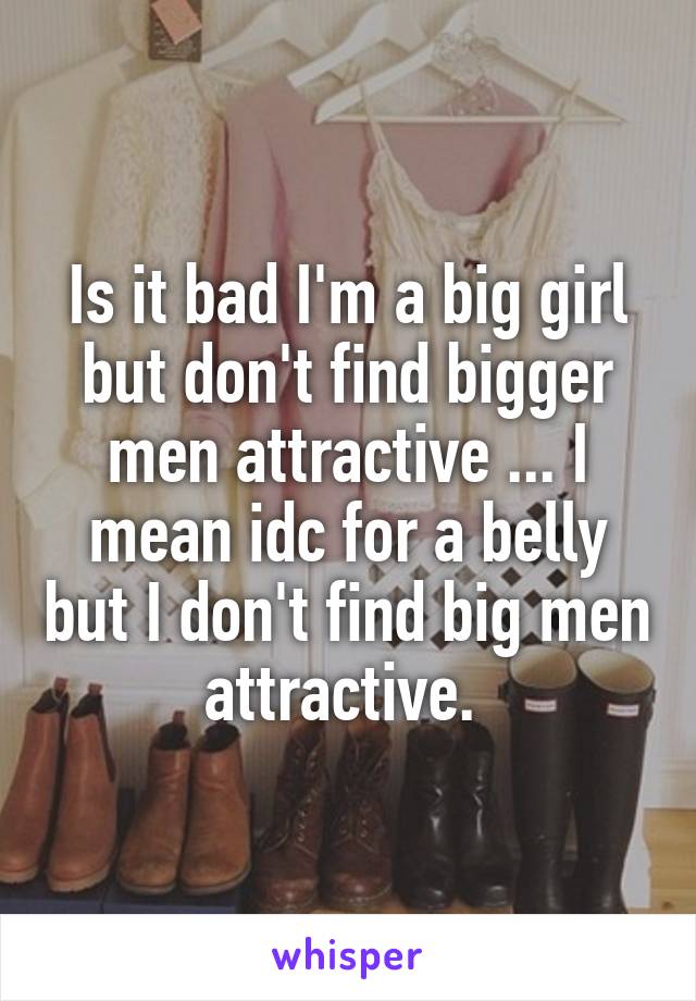 Is it bad I'm a big girl but don't find bigger men attractive ... I mean idc for a belly but I don't find big men attractive. 
