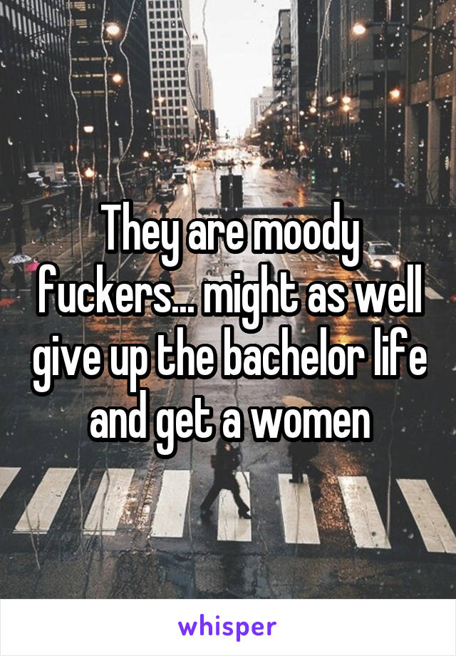 They are moody fuckers... might as well give up the bachelor life and get a women