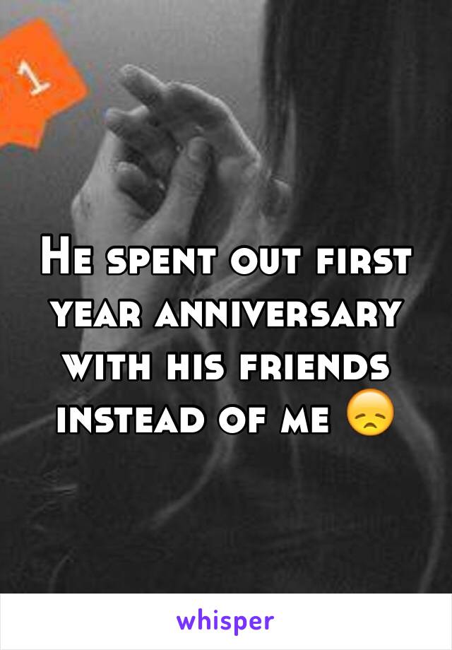 He spent out first year anniversary with his friends instead of me 😞