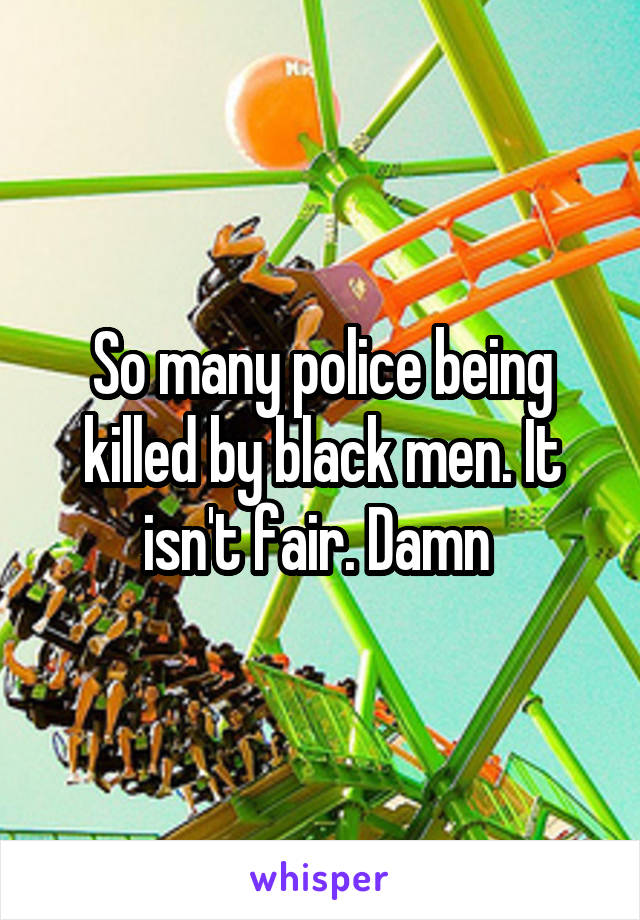 So many police being killed by black men. It isn't fair. Damn 