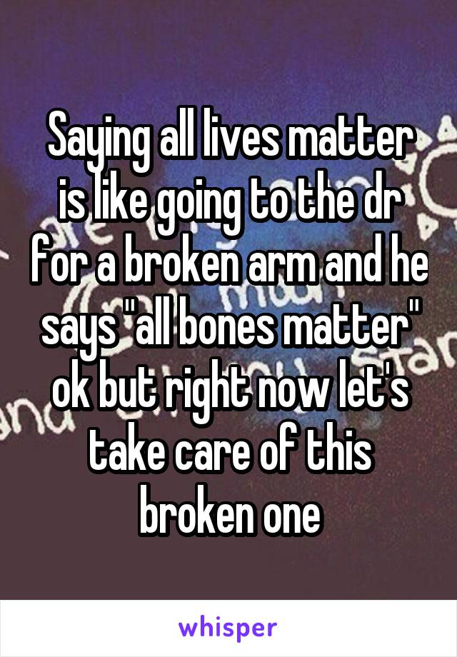 Saying all lives matter is like going to the dr for a broken arm and he says "all bones matter" ok but right now let's take care of this broken one