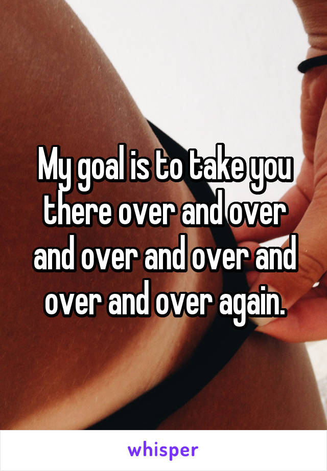 My goal is to take you there over and over and over and over and over and over again.