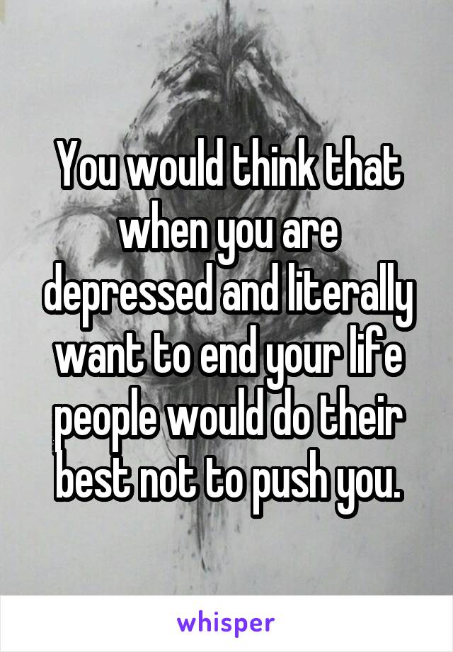You would think that when you are depressed and literally want to end your life people would do their best not to push you.