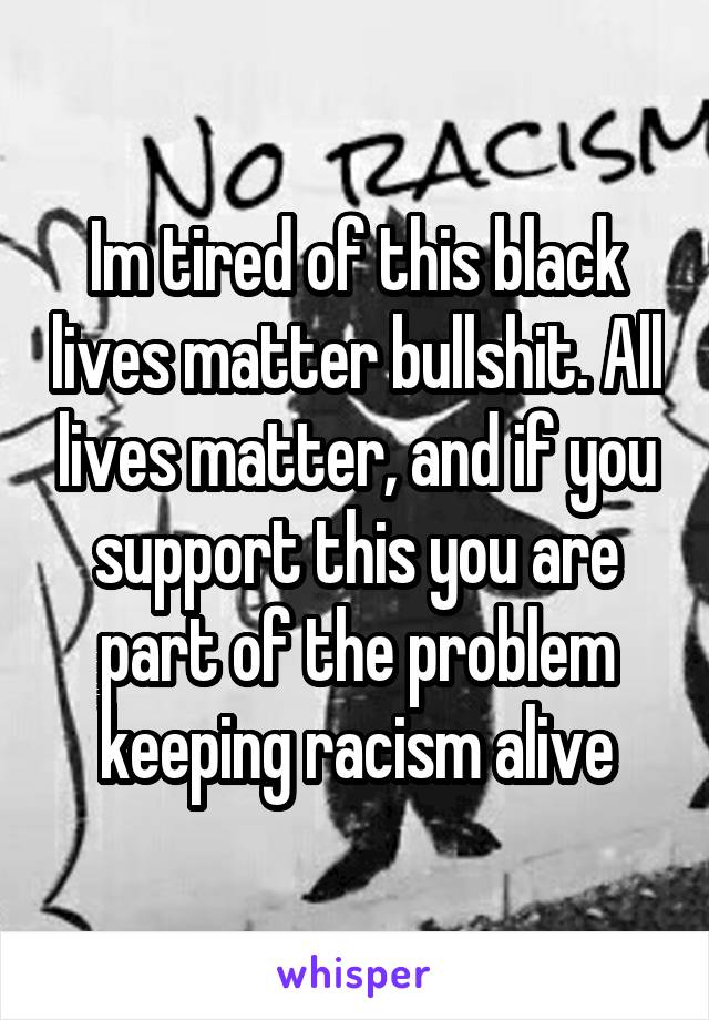Im tired of this black lives matter bullshit. All lives matter, and if you support this you are part of the problem keeping racism alive
