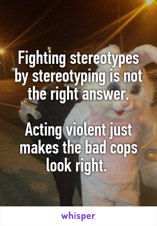 Fighting stereotypes by stereotyping is not the right answer.

Acting violent just makes the bad cops look right. 